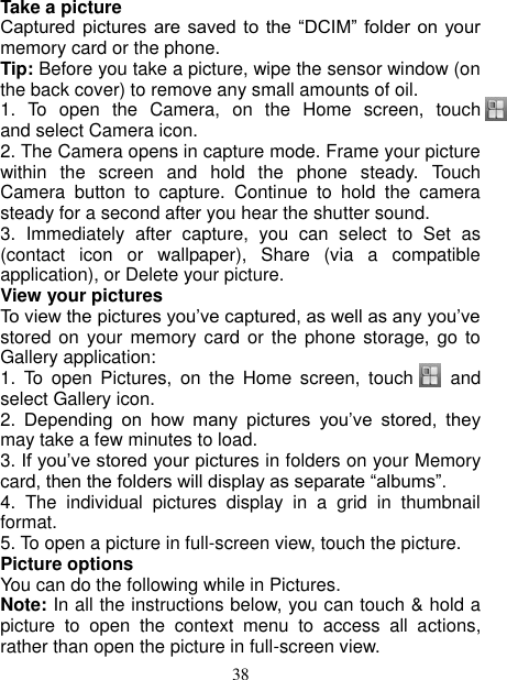   38 Take a picture   Captured pictures are saved  to  the “DCIM”  folder  on your memory card or the phone.   Tip: Before you take a picture, wipe the sensor window (on the back cover) to remove any small amounts of oil.   1.  To  open  the  Camera,  on  the  Home  screen,  touch      and select Camera icon.   2. The Camera opens in capture mode. Frame your picture within  the  screen  and  hold  the  phone  steady.  Touch Camera  button  to  capture.  Continue  to  hold  the  camera steady for a second after you hear the shutter sound.   3.  Immediately  after  capture,  you  can  select  to  Set  as (contact  icon  or  wallpaper),  Share  (via  a  compatible application), or Delete your picture.   View your pictures   To view the pictures you’ve captured, as well as any you’ve stored on  your memory  card or  the phone storage, go  to Gallery application:   1.  To  open  Pictures,  on  the  Home  screen,  touch     and select Gallery icon.   2.  Depending  on  how  many  pictures  you’ve  stored,  they may take a few minutes to load.   3. If you’ve stored your pictures in folders on your Memory card, then the folders will display as separate “albums”.   4.  The  individual  pictures  display  in  a  grid  in  thumbnail format.   5. To open a picture in full-screen view, touch the picture.   Picture options   You can do the following while in Pictures.   Note: In all the instructions below, you can touch &amp; hold a picture  to  open  the  context  menu  to  access  all  actions, rather than open the picture in full-screen view. 