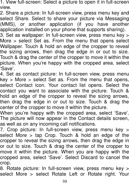   39 1. View full-screen: Select a picture to open it in full-screen view.   2. Share a picture: In full-screen view, press menu key and select  Share.  Select  to share  your  picture via  Messaging (MMS),  or  another  application  (if  you  have  another application installed on your phone that supports sharing).   3. Set as wallpaper: In full-screen view, press menu key &gt; More  &gt;  select  Set  as.  From  the  menu  that  opens  select Wallpaper. Touch &amp; hold an edge of the cropper to reveal the  sizing  arrows,  then  drag  the  edge  in  or  out  to  size. Touch &amp; drag the center of the cropper to move it within the picture.  When  you’re  happy  with  the cropped  area,  select ‘Save’.   4. Set as contact  picture: In full-screen view,  press menu key  &gt;  More &gt;  select  Set  as.  From  the  menu  that  opens, select  Contact  icon.  Your  contact  list  opens.  Select  the contact  you  want  to  associate  with  the  picture.  Touch  &amp; hold  an  edge  of  the  cropper  to  reveal  the  sizing  arrows, then  drag  the  edge  in  or  out  to  size.  Touch  &amp;  drag  the center of the cropper to move it within the picture.   When  you’re  happy  with  the  cropped  area,  select  ‘Save’. The picture will now appear in the Contact details screen, as well as on any incoming call notifications.   7.  Crop  picture:  In  full-screen  view,  press  menu  key  &gt; select  More  &gt;  tap  Crop.  Touch  &amp;  hold  an  edge  of  the cropper to reveal the sizing arrows, then drag the edge in or out  to size.  Touch  &amp; drag  the center  of the  cropper to move  it  within  the  picture.  When  you  are  happy  with  the cropped area,  select  ‘Save’.  Select Discard  to cancel the crop.   8.  Rotate  picture:  In  full-screen  view,  press  menu  key  &gt; select  More  &gt;  select  Rotate  Left  or  Rotate  right.  Your 