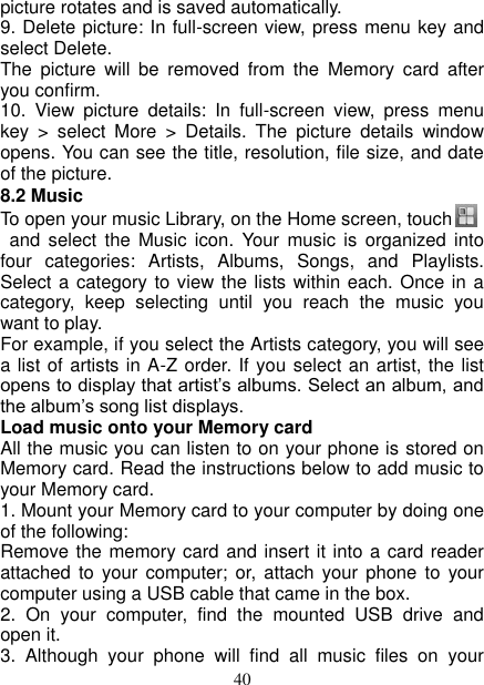   40 picture rotates and is saved automatically.   9. Delete picture: In full-screen view, press menu key and select Delete.     The  picture  will  be  removed  from  the  Memory  card  after you confirm.   10.  View  picture  details:  In  full-screen  view,  press  menu key  &gt;  select  More  &gt;  Details.  The  picture  details  window opens. You can see the title, resolution, file size, and date of the picture.   8.2 Music To open your music Library, on the Home screen, touch    and  select  the Music  icon.  Your  music  is  organized into four  categories:  Artists,  Albums,  Songs,  and  Playlists. Select a category to view the lists within each. Once in a category,  keep  selecting  until  you  reach  the  music  you want to play.   For example, if you select the Artists category, you will see a list of artists in A-Z order. If you select an artist, the list opens to display that artist’s albums. Select an album, and the album’s song list displays.   Load music onto your Memory card All the music you can listen to on your phone is stored on Memory card. Read the instructions below to add music to your Memory card.   1. Mount your Memory card to your computer by doing one of the following:   Remove the memory card and insert it into a card reader attached to  your computer;  or,  attach your  phone  to  your computer using a USB cable that came in the box.   2.  On  your  computer,  find  the  mounted  USB  drive  and open it.   3.  Although  your  phone  will  find  all  music  files  on  your 