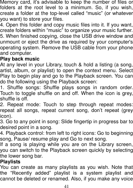   41 Memory card, it’s advisable to keep the number of files or folders  at  the  root  level  to  a  minimum.  So,  if  you  wish, create a folder at the top-level called “music” (or whatever you want) to store your files.   4. Open this folder and copy music files into it. If you want, create folders within “music” to organize your music further.   5. When finished copying, close the USB drive window and unmount or eject the drive as required by your computer&apos;s operating system. Remove the USB cable from your phone and computer.   Play back music   At any level in your Library, touch &amp; hold a listing (a song, artist, album, or playlist) to open the context menu. Select Play to begin play and go to the Playback screen. You can do the following using the Playback screen:   1.  Shuffle  songs:  Shuffle  plays  songs  in  random  order. Touch to toggle shuffle on and off. When the icon is grey, shuffle is off.   2.  Repeat  mode:  Touch  to  step  through  repeat  modes: repeat  all  songs,  repeat  current  song,  don’t  repeat  (grey icon). 3. Go to any point in song: Slide fingertip in progress bar to desired point in a song. 4. Playback control: from left to right icons: Go to beginning song, Pause/ resume play and Go to next song. If  a  song  is  playing  while  you are  on  the  Library  screen, you can switch to the Playback screen quickly by selecting the lower song bar.   Playlists   You  can create  as  many  playlists as  you  wish.  Note that the  “Recently  added”  playlist  is  a  system  playlist  and cannot be deleted or renamed. Also, if you make any voice 