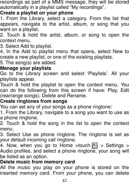   42 recordings as part of a MMS message, they will be stored automatically in a playlist called “My recordings”.   Create a playlist on your phone 1.  From  the  Library,  select  a  category.  From  the  list  that appears,  navigate  to  the  artist,  album,  or  song  that  you want on a playlist.   2.  Touch  &amp;  hold  the  artist,  album,  or  song  to  open  the context menu.   3. Select Add to playlist.   4.  In  the  Add  to  playlist  menu  that  opens,  select  New  to create a new playlist, or one of the existing playlists.   5. The song(s) are added.     Manage your playlists   Go  to  the  Library  screen  and  select  ‘Playlists’.  All  your playlists appear.   Touch  &amp;  hold  the  playlist  to  open  the  context menu.  You can  do  the  following  from  this  screen  if  have:  Play,  Edit (rearrange songs), Delete and Rename. Create ringtones from songs   You can set any of your songs as a phone ringtone:   1. From the Library, navigate to a song you want to use as a phone ringtone.   2.  Touch  &amp;  hold  the  song  in  the  list  to  open  the  context menu.   3.  Select  Use  as  phone  ringtone.  The  ringtone  is  set  as your default incoming call ringtone.     4.  Now,  when  you  go  to  Home  &gt;touch        &gt;  Settings  &gt; Audio profiles, and select a phone ringtone, your song will be listed as an option. Delete music from memory card   All  the  music  you  play  on  your  phone  is  stored  on  the inserted  memory  card.  From  your  phone,  you  can  delete 