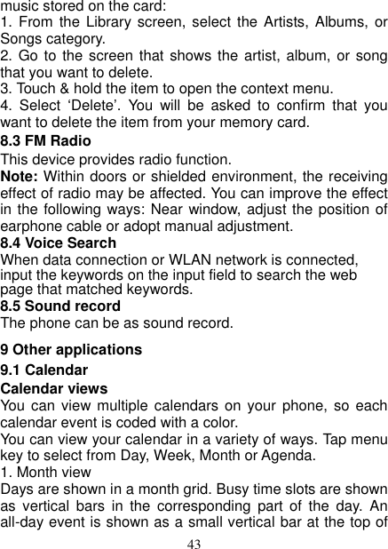  43 music stored on the card:   1. From the Library  screen, select  the Artists, Albums,  or Songs category.   2. Go to the screen that shows the artist, album, or song that you want to delete.   3. Touch &amp; hold the item to open the context menu.   4.  Select  ‘Delete’.  You  will  be  asked  to  confirm  that  you want to delete the item from your memory card. 8.3 FM Radio This device provides radio function.   Note: Within doors or shielded environment, the receiving effect of radio may be affected. You can improve the effect in the following ways: Near window, adjust the position of earphone cable or adopt manual adjustment.   8.4 Voice Search When data connection or WLAN network is connected, input the keywords on the input field to search the web page that matched keywords. 8.5 Sound record The phone can be as sound record. 9 Other applications 9.1 Calendar Calendar views   You can  view multiple  calendars on  your phone,  so each calendar event is coded with a color.   You can view your calendar in a variety of ways. Tap menu key to select from Day, Week, Month or Agenda.   1. Month view   Days are shown in a month grid. Busy time slots are shown as  vertical  bars  in  the  corresponding  part  of  the  day.  An all-day event is shown as a small vertical bar at the top of 