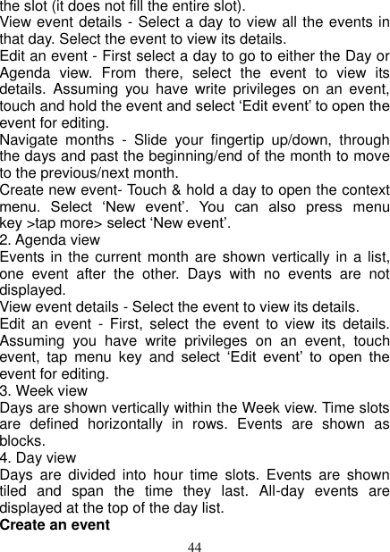   44 the slot (it does not fill the entire slot).   View event details - Select a day to view all the events in that day. Select the event to view its details.   Edit an event - First select a day to go to either the Day or Agenda  view.  From  there,  select  the  event  to  view  its details.  Assuming  you  have  write  privileges  on  an  event, touch and hold the event and select ‘Edit event’ to open the event for editing.   Navigate  months  -  Slide  your  fingertip  up/down,  through the days and past the beginning/end of the month to move to the previous/next month.   Create new event- Touch &amp; hold a day to open the context menu.  Select  ‘New  event’.  You  can  also  press  menu key &gt;tap more&gt; select ‘New event’.   2. Agenda view   Events in the current month are shown vertically in a list, one  event  after  the  other.  Days  with  no  events  are  not displayed.   View event details - Select the event to view its details.   Edit  an  event  -  First,  select  the  event  to  view  its  details. Assuming  you  have  write  privileges  on  an  event,  touch event,  tap  menu  key  and  select  ‘Edit  event’  to  open  the event for editing.   3. Week view Days are shown vertically within the Week view. Time slots are  defined  horizontally  in  rows.  Events  are  shown  as blocks.   4. Day view   Days  are  divided  into  hour  time  slots.  Events  are  shown tiled  and  span  the  time  they  last.  All-day  events  are displayed at the top of the day list.   Create an event   