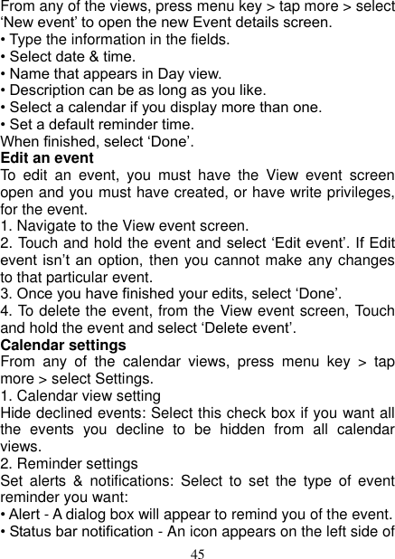   45 From any of the views, press menu key &gt; tap more &gt; select ‘New event’ to open the new Event details screen.   • Type the information in the fields.   • Select date &amp; time.   • Name that appears in Day view.   • Description can be as long as you like. • Select a calendar if you display more than one.   • Set a default reminder time.   When finished, select ‘Done’.   Edit an event   To  edit  an  event,  you  must  have  the  View  event  screen open and you must have created, or have write privileges, for the event.   1. Navigate to the View event screen. 2. Touch and hold the event and select ‘Edit event’. If Edit event isn’t an  option,  then you cannot make any changes to that particular event.   3. Once you have finished your edits, select ‘Done’.   4. To delete the event, from the View event screen, Touch and hold the event and select ‘Delete event’. Calendar settings   From  any  of  the  calendar  views,  press  menu  key  &gt;  tap more &gt; select Settings.   1. Calendar view setting   Hide declined events: Select this check box if you want all the  events  you  decline  to  be  hidden  from  all  calendar views.   2. Reminder settings   Set  alerts  &amp;  notifications:  Select  to  set  the  type  of  event reminder you want:   • Alert - A dialog box will appear to remind you of the event.   • Status bar notification - An icon appears on the left side of 