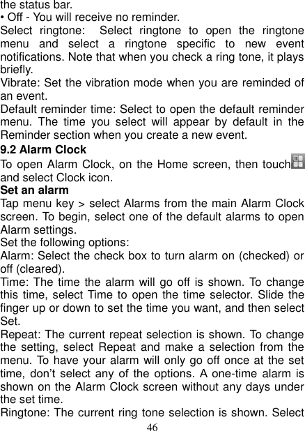   46 the status bar.   • Off - You will receive no reminder.   Select  ringtone:    Select  ringtone  to  open  the  ringtone menu  and  select  a  ringtone  specific  to  new  event notifications. Note that when you check a ring tone, it plays briefly.   Vibrate: Set the vibration mode when you are reminded of an event.   Default reminder time: Select to open the default reminder menu.  The  time  you  select  will  appear  by  default  in  the Reminder section when you create a new event.   9.2 Alarm Clock To open Alarm Clock, on the Home screen, then touch    and select Clock icon.   Set an alarm   Tap menu key &gt; select Alarms from the main Alarm Clock screen. To begin, select one of the default alarms to open Alarm settings.   Set the following options:   Alarm: Select the check box to turn alarm on (checked) or off (cleared).   Time:  The  time  the  alarm will go off is shown. To change this time, select Time  to  open  the time selector. Slide  the finger up or down to set the time you want, and then select Set.   Repeat: The current repeat selection is shown. To change the setting,  select Repeat and  make a selection from the menu. To have your alarm will only go off once at the set time,  don’t  select  any  of  the  options.  A  one-time  alarm is shown on the Alarm Clock screen without any days under the set time. Ringtone: The current ring tone selection is shown. Select 