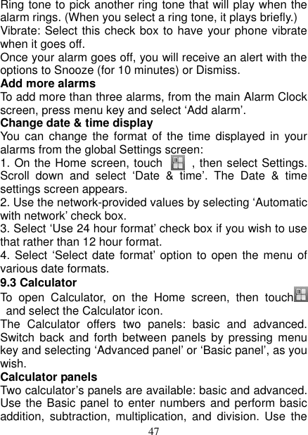   47 Ring tone to pick another ring tone that will play when the alarm rings. (When you select a ring tone, it plays briefly.)   Vibrate: Select this check box to have your phone vibrate when it goes off. Once your alarm goes off, you will receive an alert with the options to Snooze (for 10 minutes) or Dismiss.   Add more alarms   To add more than three alarms, from the main Alarm Clock screen, press menu key and select ‘Add alarm’.   Change date &amp; time display   You  can change the  format  of  the time  displayed  in  your alarms from the global Settings screen: 1. On the Home screen, touch          , then select Settings. Scroll  down  and  select  ‘Date  &amp;  time’.  The  Date  &amp;  time settings screen appears.   2. Use the network-provided values by selecting ‘Automatic with network’ check box.   3. Select ‘Use 24 hour format’ check box if you wish to use that rather than 12 hour format.   4. Select  ‘Select date format’ option to open the  menu of various date formats.   9.3 Calculator To  open  Calculator,  on  the  Home  screen,  then  touch    and select the Calculator icon.   The  Calculator  offers  two  panels:  basic  and  advanced. Switch back  and  forth between  panels by  pressing  menu key and selecting ‘Advanced panel’ or ‘Basic panel’, as you wish.   Calculator panels   Two calculator’s panels are available: basic and advanced. Use the Basic  panel to enter numbers and  perform basic addition,  subtraction,  multiplication,  and  division.  Use  the 