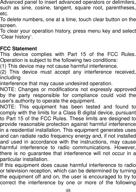   48 Advanced panel to insert advanced operators or delimiters, such  as  sine,  cosine,  tangent,  square  root,  parentheses, etc.   To delete numbers, one at a time, touch clear button on the screen.   To clear your operation history, press menu key and select ‘Clear history’.    FCC Statement This  device  complies  with  Part  15  of  the  FCC  Rules. Operation is subject to the following two conditions: (1) This device may not cause harmful interference.   (2)  This  device  must  accept  any  interference  received, including interference that may cause undesired operation. NOTE:  Changes  or  modifications  not  expressly approved by  the  party  responsible  for  compliance  could  void  the user&apos;s authority to operate the equipment. NOTE:  This  equipment  has  been  tested  and  found  to comply with the limits for a Class B digital device, pursuant to Part 15 of the FCC Rules. These limits are designed to provide reasonable protection against harmful interference in a residential installation. This equipment generates uses and can radiate radio frequency energy and, if not installed and used  in accordance  with the  instructions, may  cause harmful  interference  to  radio  communications.  However, there is no guarantee  that  interference will not  occur in a particular installation. If this equipment does cause harmful interference to radio or television reception, which can be determined by turning the equipment off and on, the user is encouraged to try to correct  the  interference  by  one  or  more  of  the  following 