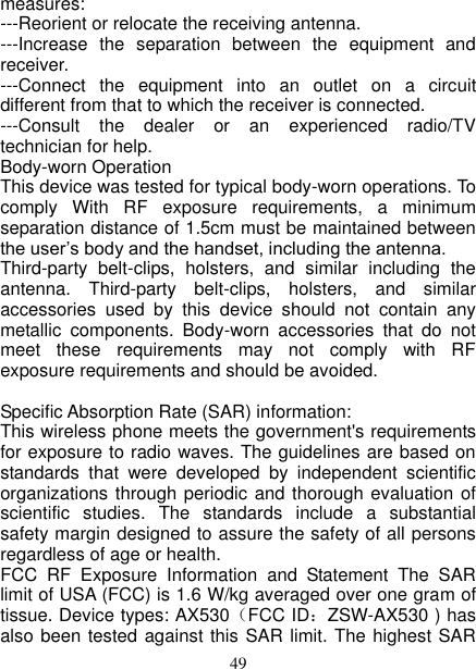   49 measures: ---Reorient or relocate the receiving antenna. ---Increase  the  separation  between  the  equipment  and receiver. ---Connect  the  equipment  into  an  outlet  on  a  circuit different from that to which the receiver is connected. ---Consult  the  dealer  or  an  experienced  radio/TV technician for help. Body-worn Operation This device was tested for typical body-worn operations. To comply  With  RF  exposure  requirements,  a  minimum separation distance of 1.5cm must be maintained between the user’s body and the handset, including the antenna. Third-party  belt-clips,  holsters,  and  similar  including  the antenna.  Third-party  belt-clips,  holsters,  and  similar accessories  used  by  this  device  should  not  contain  any metallic  components.  Body-worn  accessories  that  do  not meet  these  requirements  may  not  comply  with  RF exposure requirements and should be avoided.  Specific Absorption Rate (SAR) information: This wireless phone meets the government&apos;s requirements for exposure to radio waves. The guidelines are based on standards  that  were  developed  by  independent  scientific organizations through periodic and thorough evaluation of scientific  studies.  The  standards  include  a  substantial safety margin designed to assure the safety of all persons regardless of age or health. FCC  RF  Exposure  Information  and  Statement  The  SAR limit of USA (FCC) is 1.6 W/kg averaged over one gram of tissue. Device types: AX530（FCC ID：ZSW-AX530 ) has also been tested against this SAR limit. The highest SAR 