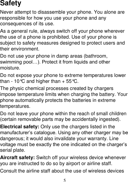   5 Safety Never attempt to disassemble your phone. You alone are responsible for how you use your phone and any consequences of its use. As a general rule, always switch off your phone wherever the use of a phone is prohibited. Use of your phone is subject to safety measures designed to protect users and their environment. Do not use your phone in damp areas (bathroom, swimming pool…). Protect it from liquids and other moisture. Do not expose your phone to extreme temperatures lower than - 10°C and higher than + 55°C. The physic chemical processes created by chargers impose temperature limits when charging the battery. Your phone automatically protects the batteries in extreme temperatures. Do not leave your phone within the reach of small children (certain removable parts may be accidentally ingested). Electrical safety: Only use the chargers listed in the manufacturer’s catalogue. Using any other charger may be dangerous; it would also invalidate your warranty. Line voltage must be exactly the one indicated on the charger’s serial plate. Aircraft safety: Switch off your wireless device whenever you are instructed to do so by airport or airline staff. Consult the airline staff about the use of wireless devices 