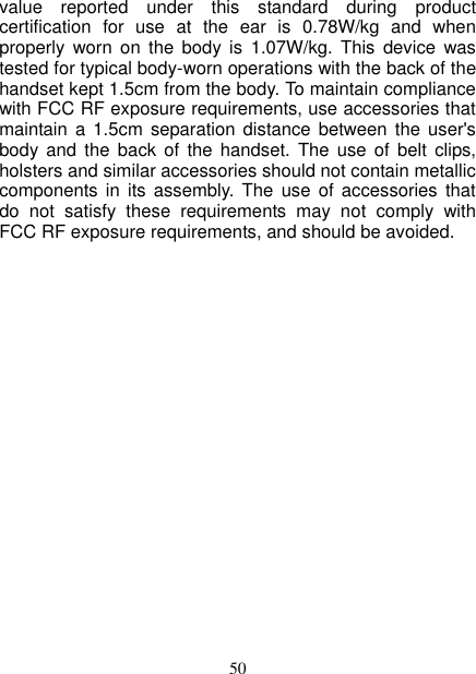   50 value  reported  under  this  standard  during  product certification  for  use  at  the  ear  is  0.78W/kg  and  when properly  worn  on  the  body  is  1.07W/kg.  This  device  was tested for typical body-worn operations with the back of the handset kept 1.5cm from the body. To maintain compliance with FCC RF exposure requirements, use accessories that maintain a  1.5cm  separation distance between  the  user&apos;s body and  the  back  of  the  handset.  The  use  of  belt  clips, holsters and similar accessories should not contain metallic components in  its  assembly.  The  use  of  accessories  that do  not  satisfy  these  requirements  may  not  comply  with FCC RF exposure requirements, and should be avoided.  