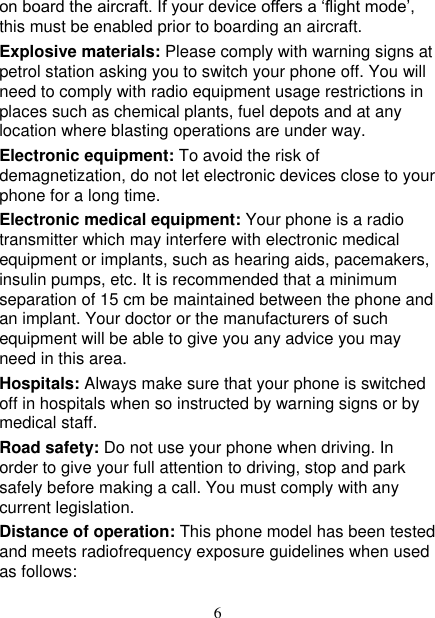   6 on board the aircraft. If your device offers a ‘flight mode’, this must be enabled prior to boarding an aircraft. Explosive materials: Please comply with warning signs at petrol station asking you to switch your phone off. You will need to comply with radio equipment usage restrictions in places such as chemical plants, fuel depots and at any location where blasting operations are under way. Electronic equipment: To avoid the risk of demagnetization, do not let electronic devices close to your phone for a long time. Electronic medical equipment: Your phone is a radio transmitter which may interfere with electronic medical equipment or implants, such as hearing aids, pacemakers, insulin pumps, etc. It is recommended that a minimum separation of 15 cm be maintained between the phone and an implant. Your doctor or the manufacturers of such equipment will be able to give you any advice you may need in this area.   Hospitals: Always make sure that your phone is switched off in hospitals when so instructed by warning signs or by medical staff.   Road safety: Do not use your phone when driving. In order to give your full attention to driving, stop and park safely before making a call. You must comply with any current legislation. Distance of operation: This phone model has been tested and meets radiofrequency exposure guidelines when used as follows: 