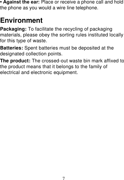   7 • Against the ear: Place or receive a phone call and hold the phone as you would a wire line telephone. Environment Packaging: To facilitate the recycling of packaging materials, please obey the sorting rules instituted locally for this type of waste. Batteries: Spent batteries must be deposited at the designated collection points. The product: The crossed-out waste bin mark affixed to the product means that it belongs to the family of electrical and electronic equipment.           