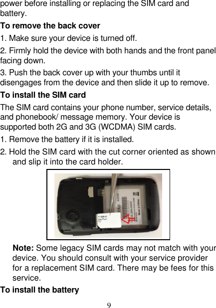   9 power before installing or replacing the SIM card and battery. To remove the back cover   1. Make sure your device is turned off. 2. Firmly hold the device with both hands and the front panel facing down.   3. Push the back cover up with your thumbs until it disengages from the device and then slide it up to remove.   To install the SIM card   The SIM card contains your phone number, service details, and phonebook/ message memory. Your device is supported both 2G and 3G (WCDMA) SIM cards.   1. Remove the battery if it is installed.   2. Hold the SIM card with the cut corner oriented as shown and slip it into the card holder.                                                                                                 Note: Some legacy SIM cards may not match with your device. You should consult with your service provider for a replacement SIM card. There may be fees for this service.   To install the battery  