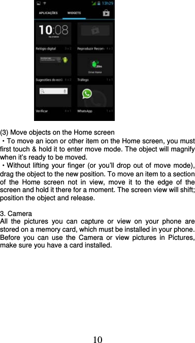  10              (3) Move objects on the Home screen   ·To move an icon or other item on the Home screen, you must first touch &amp; hold it to enter move mode. The object will magnify when it’s ready to be moved.   ·Without lifting your finger (or you’ll drop out of move mode), drag the object to the new position. To move an item to a section of the Home screen not in view, move it to the edge of the screen and hold it there for a moment. The screen view will shift; position the object and release.  3. Camera All the pictures you can capture or view on your phone are stored on a memory card, which must be installed in your phone. Before you can use the Camera or view pictures in Pictures, make sure you have a card installed.             