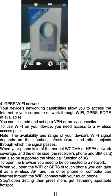  11                             4. GPRS/WIFI network Your device’s networking capabilities allow you to access the Internet or your corporate network through WIFI, GPRS, EDGE (if available)     You can also add and set up a VPN or proxy connection. To use WIFI on your device, you need access to a wireless access point   Note: The availability and range of your device’s WIFI signal depends on the number, infrastructure, and other objects through which the signal passes.   When your phone is in of the normal WCDMA or HSPA network coverage, and the other side (the receiver’s phone and SIM card) can also be supported the video call function of 3G. To open the Browser you need to be connected to a network. When you open the WIFI or GPRS of touch phone ,you can take it as a wireless AP, and the other phone or computer can internet through the WIFI connect with your touch phone. Step1:open Setting ,then press more, get Tethering &amp;portable hotspot 