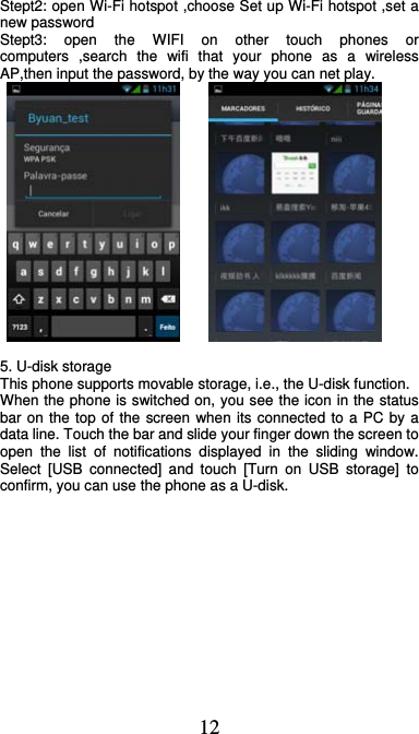  12 Stept2: open Wi-Fi hotspot ,choose Set up Wi-Fi hotspot ,set a new password Stept3: open the WIFI on other touch phones or computers ,search the wifi that your phone as a wireless AP,then input the password, by the way you can net play.         5. U-disk storage This phone supports movable storage, i.e., the U-disk function. When the phone is switched on, you see the icon in the status bar on the top of the screen when its connected to a PC by a data line. Touch the bar and slide your finger down the screen to open the list of notifications displayed in the sliding window. Select [USB connected] and touch [Turn on USB storage] to confirm, you can use the phone as a U-disk.  