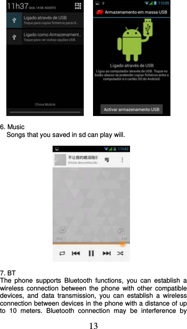  13          6. Music     Songs that you saved in sd can play will.      7. BT   The phone supports Bluetooth functions, you can establish a wireless connection between the phone with other compatible devices, and data transmission, you can establish a wireless connection between devices in the phone with a distance of up to 10 meters. Bluetooth connection may be interference by 