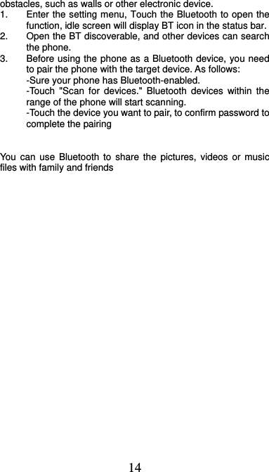  14 obstacles, such as walls or other electronic device. 1.  Enter the setting menu, Touch the Bluetooth to open the function, idle screen will display BT icon in the status bar. 2.  Open the BT discoverable, and other devices can search the phone. 3.  Before using the phone as a Bluetooth device, you need to pair the phone with the target device. As follows: -Sure your phone has Bluetooth-enabled. -Touch &quot;Scan for devices.&quot; Bluetooth devices within the range of the phone will start scanning. -Touch the device you want to pair, to confirm password to complete the pairing   You can use Bluetooth to share the pictures, videos or music files with family and friends 