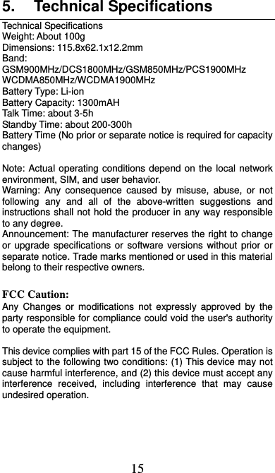  15 5. Technical Specifications Technical Specifications Weight: About 100g Dimensions: 115.8x62.1x12.2mm Band: GSM900MHz/DCS1800MHz/GSM850MHz/PCS1900MHz WCDMA850MHz/WCDMA1900MHz Battery Type: Li-ion Battery Capacity: 1300mAH Talk Time: about 3-5h Standby Time: about 200-300h Battery Time (No prior or separate notice is required for capacity changes)  Note: Actual operating conditions depend on the local network environment, SIM, and user behavior.   Warning: Any consequence caused by misuse, abuse, or not following any and all of the above-written suggestions and instructions shall not hold the producer in any way responsible to any degree.     Announcement: The manufacturer reserves the right to change or upgrade specifications or software versions without prior or separate notice. Trade marks mentioned or used in this material belong to their respective owners.  FCC Caution: Any Changes or modifications not expressly approved by the party responsible for compliance could void the user&apos;s authority to operate the equipment.    This device complies with part 15 of the FCC Rules. Operation is subject to the following two conditions: (1) This device may not cause harmful interference, and (2) this device must accept any interference received, including interference that may cause undesired operation.         