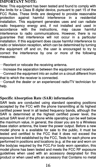  16 IMPORTANT NOTE:   Note: This equipment has been tested and found to comply with the limits for a Class B digital device, pursuant to part 15 of the FCC Rules. These limits are designed to provide reasonable protection against harmful interference in a residential installation. This equipment generates uses and can radiate radio frequency energy and, if not installed and used in accordance with the instructions, may cause harmful interference to radio communications. However, there is no guarantee that interference will not occur in a particular installation. If this equipment does cause harmful interference to radio or television reception, which can be determined by turning the equipment off and on, the user is encouraged to try to correct the interference by one or more of the following measures:    —Reorient or relocate the receiving antenna.     —Increase the separation between the equipment and receiver.     —Connect the equipment into an outlet on a circuit different from that to which the receiver is connected.     —Consult the dealer or an experienced radio/TV technician for help.    Specific Absorption Rate (SAR) information SAR tests are conducted using standard operating positions accepted by the FCC with the phone transmitting at its highest certified power level in all tested frequency bands, although the SAR is determined at the highest certified power level, the actual SAR level of the phone while operating can be well below the maximum value, in general, the closer you are to a Wireless base station antenna, the lower the power output. Before a new model phone is a available for sale to the public, it must be tested and certified to the FCC that it does not exceed the exposure limit established by the FCC, Tests for each phone are performed in positions and locations (e.g. at the ear and worn on the body)as required by the FCC.For body worn operation, this model phone has been tested and meets the FCC RF exposure guidelines when used with an accessory designated for this product or when used with an accessory that Contains no metal 
