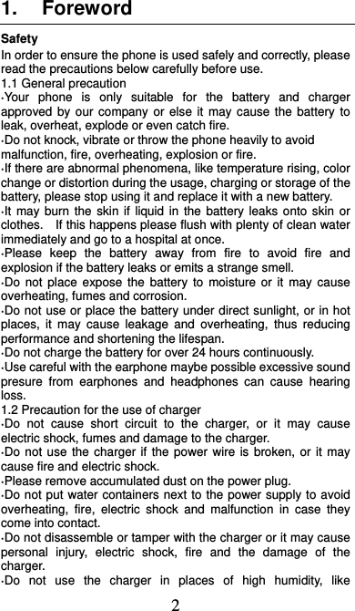  2 1. Foreword Safety In order to ensure the phone is used safely and correctly, please read the precautions below carefully before use. 1.1 General precaution ·Your phone is only suitable for the battery and charger approved by our company or else it may cause the battery to leak, overheat, explode or even catch fire. ·Do not knock, vibrate or throw the phone heavily to avoid malfunction, fire, overheating, explosion or fire. ·If there are abnormal phenomena, like temperature rising, color change or distortion during the usage, charging or storage of the battery, please stop using it and replace it with a new battery. ·It may burn the skin if liquid in the battery leaks onto skin or clothes.    If this happens please flush with plenty of clean water immediately and go to a hospital at once. ·Please keep the battery away from fire to avoid fire and explosion if the battery leaks or emits a strange smell. ·Do not place expose the battery to moisture or it may cause overheating, fumes and corrosion. ·Do not use or place the battery under direct sunlight, or in hot places, it may cause leakage and overheating, thus reducing performance and shortening the lifespan. ·Do not charge the battery for over 24 hours continuously. ·Use careful with the earphone maybe possible excessive sound presure from earphones and headphones can cause hearing loss. 1.2 Precaution for the use of charger ·Do not cause short circuit to the charger, or it may cause electric shock, fumes and damage to the charger. ·Do not use the charger if the power wire is broken, or it may cause fire and electric shock. ·Please remove accumulated dust on the power plug. ·Do not put water containers next to the power supply to avoid overheating, fire, electric shock and malfunction in case they come into contact. ·Do not disassemble or tamper with the charger or it may cause personal injury, electric shock, fire and the damage of the charger. ·Do not use the charger in places of high humidity, like 