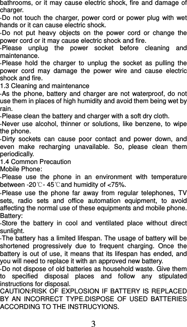  3 bathrooms, or it may cause electric shock, fire and damage of charger. ·Do not touch the charger, power cord or power plug with wet hands or it can cause electric shock. ·Do not put heavy objects on the power cord or change the power cord or it may cause electric shock and fire. ·Please unplug the power socket before cleaning and maintenance. ·Please hold the charger to unplug the socket as pulling the power cord may damage the power wire and cause electric shock and fire. 1.3 Cleaning and maintenance ·As the phone, battery and charger are not waterproof, do not use them in places of high humidity and avoid them being wet by rain. ·Please clean the battery and charger with a soft dry cloth. ·Never use alcohol, thinner or solutions, like benzene, to wipe the phone. ·Dirty sockets can cause poor contact and power down, and even make recharging unavailable. So, please clean them periodically. 1.4 Common Precaution Mobile Phone: ·Please use the phone in an environment with temperature between -20℃- 45℃and humidity of &lt;75%. ·Please use the phone far away from regular telephones, TV sets, radio sets and office automation equipment, to avoid affecting the normal use of these equipments and mobile phone. Battery: ·Store the battery in cool and ventilated place without direct sunlight. ·The battery has a limited lifespan. The usage of battery will be shortened progressively due to frequent charging. Once the battery is out of use, it means that its lifespan has ended, and you will need to replace it with an approved new battery. ·Do not dispose of old batteries as household waste. Give them to specified disposal places and follow any stipulated instructions for disposal. CAUTION:RISK OF EXPLOSION IF BATTERY IS REPLACED BY AN INCORRECT TYPE.DISPOSE OF USED BATTERIES ACCORDING TO THE INSTRUCYIONS. 