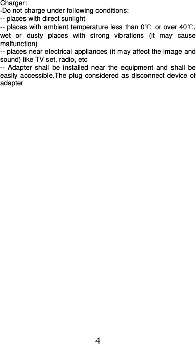  4 Charger: ·Do not charge under following conditions:   -- places with direct sunlight -- places with ambient temperature less than 0℃  or over 40℃, wet or dusty places with strong vibrations (it may cause malfunction) -- places near electrical appliances (it may affect the image and sound) like TV set, radio, etc -- Adapter shall be installed near the equipment and shall be easily accessible.The plug considered as disconnect device of adapter  