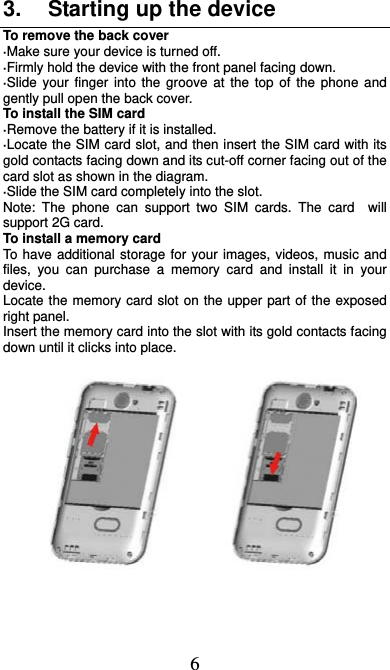  6 3.  Starting up the device To remove the back cover   ·Make sure your device is turned off. ·Firmly hold the device with the front panel facing down.   ·Slide your finger into the groove at the top of the phone and gently pull open the back cover. To install the SIM card                    ·Remove the battery if it is installed.   ·Locate the SIM card slot, and then insert the SIM card with its gold contacts facing down and its cut-off corner facing out of the card slot as shown in the diagram. ·Slide the SIM card completely into the slot. Note: The phone can support two SIM cards. The card  will support 2G card.     To install a memory card To have additional storage for your images, videos, music and files, you can purchase a memory card and install it in your device. Locate the memory card slot on the upper part of the exposed right panel. Insert the memory card into the slot with its gold contacts facing down until it clicks into place.                                                