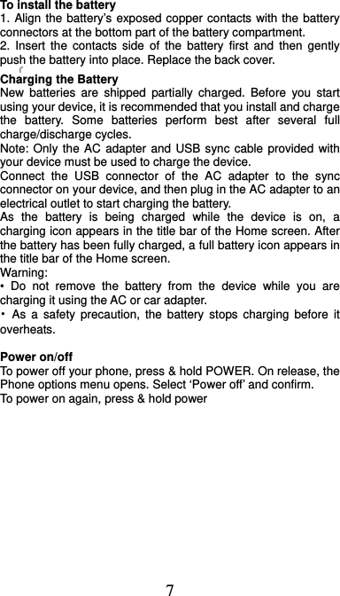  7 To install the battery 1. Align the battery’s exposed copper contacts with the battery connectors at the bottom part of the battery compartment.     2. Insert the contacts side of the battery first and then gently push the battery into place. Replace the back cover.      Charging the Battery New batteries are shipped partially charged. Before you start using your device, it is recommended that you install and charge the battery. Some batteries perform best after several full charge/discharge cycles.     Note: Only the AC adapter and USB sync cable provided with your device must be used to charge the device.   Connect the USB connector of the AC adapter to the sync connector on your device, and then plug in the AC adapter to an electrical outlet to start charging the battery.     As the battery is being charged while the device is on, a charging icon appears in the title bar of the Home screen. After the battery has been fully charged, a full battery icon appears in the title bar of the Home screen.     Warning:  • Do not remove the battery from the device while you are charging it using the AC or car adapter.   • As a safety precaution, the battery stops charging before it overheats.  Power on/off   To power off your phone, press &amp; hold POWER. On release, the Phone options menu opens. Select ‘Power off’ and confirm.   To power on again, press &amp; hold power 