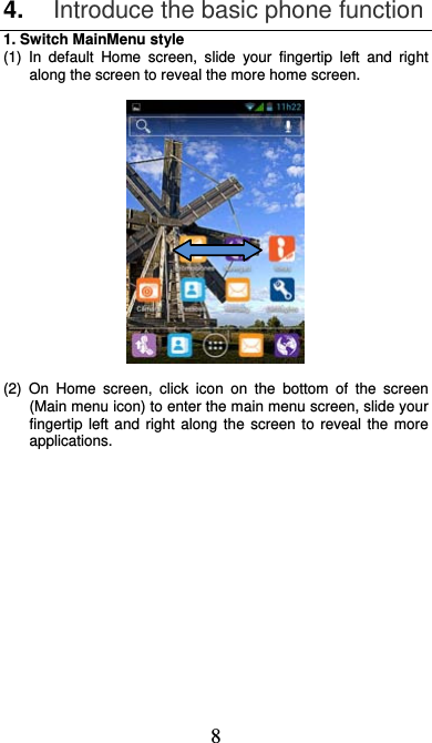  8 4.  Introduce the basic phone function 1. Switch MainMenu style (1) In default Home screen, slide your fingertip left and right along the screen to reveal the more home screen.    (2) On Home screen, click icon on the bottom of the screen (Main menu icon) to enter the main menu screen, slide your fingertip left and right along the screen to reveal the more applications.  