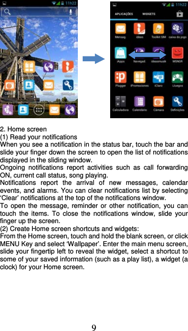  9              2. Home screen (1) Read your notifications   When you see a notification in the status bar, touch the bar and slide your finger down the screen to open the list of notifications displayed in the sliding window.   Ongoing notifications report activities such as call forwarding ON, current call status, song playing.   Notifications report the arrival of new messages, calendar events, and alarms. You can clear notifications list by selecting ‘Clear’ notifications at the top of the notifications window.   To open the message, reminder or other notification, you can touch the items. To close the notifications window, slide your finger up the screen.   (2) Create Home screen shortcuts and widgets:   From the Home screen, touch and hold the blank screen, or click MENU Key and select ‘Wallpaper’. Enter the main menu screen, slide your fingertip left to reveal the widget, select a shortcut to some of your saved information (such as a play list), a widget (a clock) for your Home screen. 