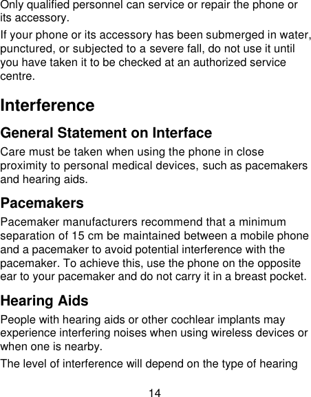 14 Only qualified personnel can service or repair the phone or its accessory. If your phone or its accessory has been submerged in water, punctured, or subjected to a severe fall, do not use it until you have taken it to be checked at an authorized service centre. Interference General Statement on Interface Care must be taken when using the phone in close proximity to personal medical devices, such as pacemakers and hearing aids. Pacemakers Pacemaker manufacturers recommend that a minimum separation of 15 cm be maintained between a mobile phone and a pacemaker to avoid potential interference with the pacemaker. To achieve this, use the phone on the opposite ear to your pacemaker and do not carry it in a breast pocket. Hearing Aids People with hearing aids or other cochlear implants may experience interfering noises when using wireless devices or when one is nearby. The level of interference will depend on the type of hearing 