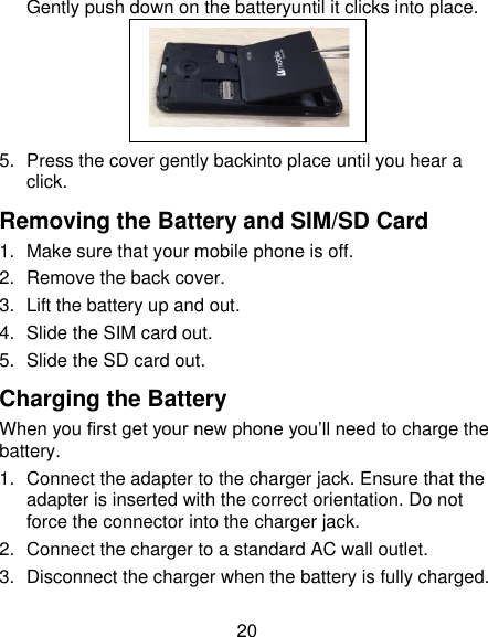 20 Gently push down on the batteryuntil it clicks into place.  5.  Press the cover gently backinto place until you hear a click. Removing the Battery and SIM/SD Card 1.  Make sure that your mobile phone is off. 2.  Remove the back cover. 3.  Lift the battery up and out. 4.  Slide the SIM card out. 5.  Slide the SD card out. Charging the Battery When you first get your new phone you’ll need to charge the battery. 1.  Connect the adapter to the charger jack. Ensure that the adapter is inserted with the correct orientation. Do not force the connector into the charger jack. 2.  Connect the charger to a standard AC wall outlet. 3.  Disconnect the charger when the battery is fully charged.  