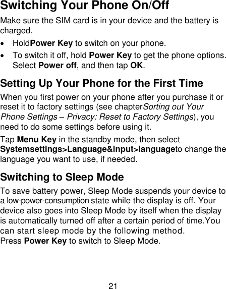 21 Switching Your Phone On/Off Make sure the SIM card is in your device and the battery is charged.     HoldPower Key to switch on your phone.   To switch it off, hold Power Key to get the phone options. Select Power off, and then tap OK. Setting Up Your Phone for the First Time When you first power on your phone after you purchase it or reset it to factory settings (see chapterSorting out Your Phone Settings – Privacy: Reset to Factory Settings), you need to do some settings before using it. Tap Menu Key in the standby mode, then select Systemsettings&gt;Language&amp;input&gt;languageto change the language you want to use, if needed. Switching to Sleep Mode To save battery power, Sleep Mode suspends your device to a low-power-consumption state while the display is off. Your device also goes into Sleep Mode by itself when the display is automatically turned off after a certain period of time.You can start sleep mode by the following method. Press Power Key to switch to Sleep Mode. 