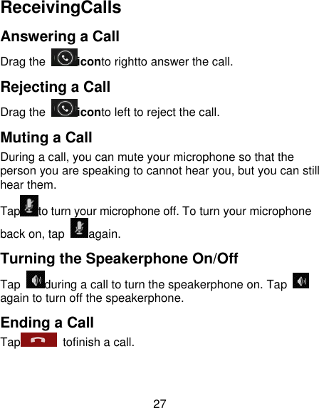 27 ReceivingCalls Answering a Call Drag the  iconto rightto answer the call. Rejecting a Call Drag the  iconto left to reject the call. Muting a Call During a call, you can mute your microphone so that the person you are speaking to cannot hear you, but you can still hear them. Tap to turn your microphone off. To turn your microphone back on, tap  again. Turning the Speakerphone On/Off Tap  during a call to turn the speakerphone on. Tap again to turn off the speakerphone.   Ending a Call Tap   tofinish a call. 