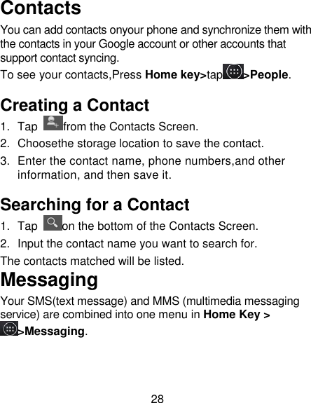 28 Contacts You can add contacts onyour phone and synchronize them with the contacts in your Google account or other accounts that support contact syncing. To see your contacts,Press Home key&gt;tap &gt;People. Creating a Contact 1.  Tap  from the Contacts Screen. 2.  Choosethe storage location to save the contact. 3.  Enter the contact name, phone numbers,and other information, and then save it.   Searching for a Contact 1.  Tap  on the bottom of the Contacts Screen. 2. Input the contact name you want to search for. The contacts matched will be listed. Messaging Your SMS(text message) and MMS (multimedia messaging service) are combined into one menu in Home Key &gt;&gt;Messaging. 