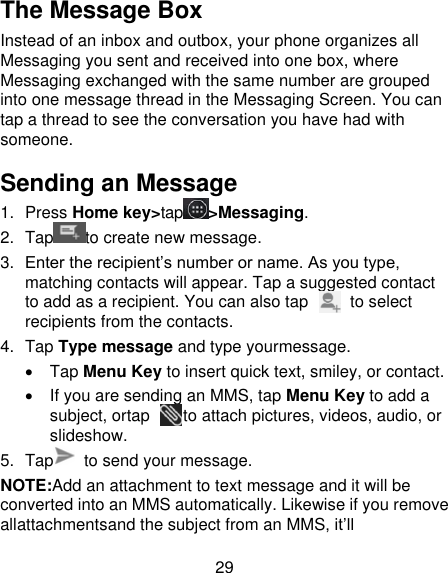 29 The Message Box Instead of an inbox and outbox, your phone organizes all Messaging you sent and received into one box, where Messaging exchanged with the same number are grouped into one message thread in the Messaging Screen. You can tap a thread to see the conversation you have had with someone. Sending an Message 1.  Press Home key&gt;tap &gt;Messaging. 2.  Tap to create new message. 3. Enter the recipient’s number or name. As you type, matching contacts will appear. Tap a suggested contact to add as a recipient. You can also tap          to select recipients from the contacts. 4.  Tap Type message and type yourmessage.   Tap Menu Key to insert quick text, smiley, or contact.   If you are sending an MMS, tap Menu Key to add a subject, ortap        to attach pictures, videos, audio, or slideshow. 5.  Tap   to send your message. NOTE:Add an attachment to text message and it will be converted into an MMS automatically. Likewise if you remove allattachmentsand the subject from an MMS, it’ll 