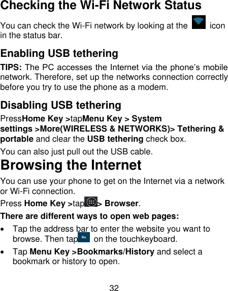 32 Checking the Wi-Fi Network Status You can check the Wi-Fi network by looking at the    icon in the status bar.   Enabling USB tethering TIPS: The PC accesses the Internet via the phone’s mobile network. Therefore, set up the networks connection correctly before you try to use the phone as a modem. Disabling USB tethering PressHome Key &gt;tapMenu Key &gt; System settings &gt;More(WIRELESS &amp; NETWORKS)&gt; Tethering &amp; portable and clear the USB tethering check box.   You can also just pull out the USB cable. Browsing the Internet You can use your phone to get on the Internet via a network or Wi-Fi connection.   Press Home Key &gt;tap &gt; Browser. There are different ways to open web pages:   Tap the address bar to enter the website you want to browse. Then tap   on the touchkeyboard.   Tap Menu Key &gt;Bookmarks/History and select a bookmark or history to open. 