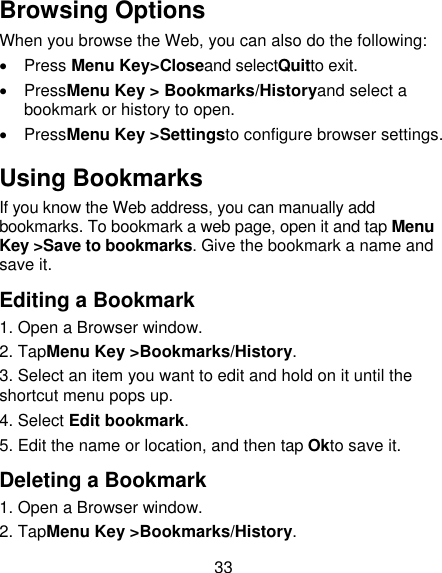 33 Browsing Options When you browse the Web, you can also do the following:   Press Menu Key&gt;Closeand selectQuitto exit.   PressMenu Key &gt; Bookmarks/Historyand select a bookmark or history to open.   PressMenu Key &gt;Settingsto configure browser settings. Using Bookmarks If you know the Web address, you can manually add bookmarks. To bookmark a web page, open it and tap Menu Key &gt;Save to bookmarks. Give the bookmark a name and save it. Editing a Bookmark 1. Open a Browser window. 2. TapMenu Key &gt;Bookmarks/History. 3. Select an item you want to edit and hold on it until the shortcut menu pops up. 4. Select Edit bookmark. 5. Edit the name or location, and then tap Okto save it. Deleting a Bookmark 1. Open a Browser window. 2. TapMenu Key &gt;Bookmarks/History. 