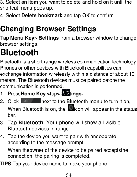 34 3. Select an item you want to delete and hold on it until the shortcut menu pops up. 4. Select Delete bookmark and tap OK to confirm. Changing Browser Settings Tap Menu Key&gt; Settings from a browser window to change browser settings. Bluetooth Bluetooth is a short-range wireless communication technology. Phones or other devices with Bluetooth capabilities can exchange information wirelessly within a distance of about 10 meters. The Bluetooth devices must be paired before the communication is performed. 1.  PressHome Key &gt;tap&gt; Settings. 2.  Click  next to the Bluetooth menu to turn it on, When Bluetooth is on, the  icon will appear in the status bar. 3.  Tap Bluetooth. Your phone will show all visible Bluetooth devices in range. 4.  Tap the device you want to pair with andoperate according to the message prompt. When theowner of the device to be paired acceptsthe connection, the pairing is completed. TIPS:Tap your device name to make your phone 