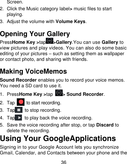 36 Screen. 2.  Click the Music category label&gt; music files to start playing. 3.  Adjust the volume with Volume Keys. Opening Your Gallery PressHome Key &gt;tap &gt;Gallery.You can use Gallery to view pictures and play videos. You can also do some basic editing of your pictures – such as setting them as wallpaper or contact photo, and sharing with friends. Making VoiceMemos Sound Recorder enables you to record your voice memos. You need a SD card to use it. 1.  PressHome Key &gt;tap  &gt; Sound Recorder. 2.  Tap    to start recording. 3.  Tap   to stop recording. 4.  Tap   to play back the voice recording. 5.  Save the voice recording after stop, or tap Discard to delete the recording. Using Your GoogleApplications Signing in to your Google Account lets you synchronize Gmail, Calendar, and Contacts between your phone and the 