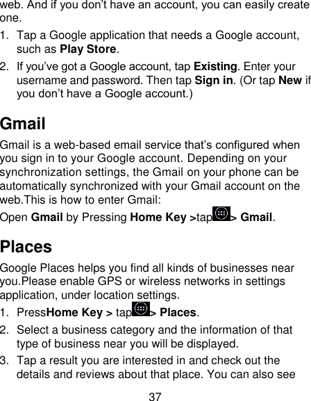 37 web. And if you don’t have an account, you can easily create one. 1.  Tap a Google application that needs a Google account, such as Play Store. 2. If you’ve got a Google account, tap Existing. Enter your username and password. Then tap Sign in. (Or tap New if you don’t have a Google account.) Gmail Gmail is a web-based email service that’s configured when you sign in to your Google account. Depending on your synchronization settings, the Gmail on your phone can be automatically synchronized with your Gmail account on the web.This is how to enter Gmail: Open Gmail by Pressing Home Key &gt;tap &gt; Gmail. Places Google Places helps you find all kinds of businesses near you.Please enable GPS or wireless networks in settings application, under location settings. 1.  PressHome Key &gt; tap &gt; Places.   2.  Select a business category and the information of that type of business near you will be displayed. 3.  Tap a result you are interested in and check out the details and reviews about that place. You can also see 