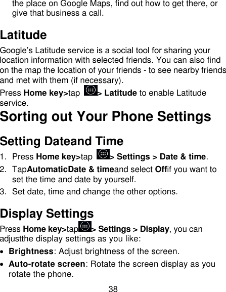 38 the place on Google Maps, find out how to get there, or give that business a call. Latitude Google’s Latitude service is a social tool for sharing your location information with selected friends. You can also find on the map the location of your friends - to see nearby friends and met with them (if necessary). Press Home key&gt;tap  &gt; Latitude to enable Latitude service. Sorting out Your Phone Settings Setting Dateand Time 1.  Press Home key&gt;tap  &gt; Settings &gt; Date &amp; time. 2.  TapAutomaticDate &amp; timeand select Offif you want to set the time and date by yourself. 3.  Set date, time and change the other options. Display Settings Press Home key&gt;tap &gt; Settings &gt; Display, you can adjustthe display settings as you like:  Brightness: Adjust brightness of the screen.  Auto-rotate screen: Rotate the screen display as you rotate the phone. 