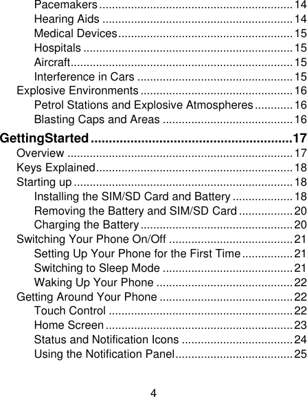 4 Pacemakers ............................................................. 14 Hearing Aids ............................................................ 14 Medical Devices ....................................................... 15 Hospitals .................................................................. 15 Aircraft ...................................................................... 15 Interference in Cars ................................................. 15 Explosive Environments ................................................ 16 Petrol Stations and Explosive Atmospheres ............ 16 Blasting Caps and Areas ......................................... 16 GettingStarted ........................................................ 17 Overview ....................................................................... 17 Keys Explained .............................................................. 18 Starting up ..................................................................... 18 Installing the SIM/SD Card and Battery ................... 18 Removing the Battery and SIM/SD Card ................. 20 Charging the Battery ................................................ 20 Switching Your Phone On/Off ....................................... 21 Setting Up Your Phone for the First Time ................ 21 Switching to Sleep Mode ......................................... 21 Waking Up Your Phone ........................................... 22 Getting Around Your Phone .......................................... 22 Touch Control .......................................................... 22 Home Screen ........................................................... 23 Status and Notification Icons ................................... 24 Using the Notification Panel ..................................... 25 