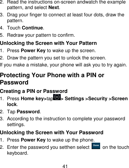 41 2. Read the instructions on-screen andwatch the example pattern, and select Next. 3.  Drag your finger to connect at least four dots, draw the pattern. 4.  Touch Continue. 5.  Redraw your pattern to confirm. Unlocking the Screen with Your Pattern 1.  Press Power Key to wake up the screen. 2.  Draw the pattern you set to unlock the screen. If you make a mistake, your phone will ask you to try again. Protecting Your Phone with a PIN or Password Creating a PIN or Password 1.  Press Home key&gt;tap &gt; Settings &gt;Security &gt;Screen lock. 2.  Tap Password. 3.  According to the instruction to complete your password settings. Unlocking the Screen with Your Password 1.  Press Power Key to wake up the phone. 2.  Enter the password you setthen select    on the touch keyboard. 