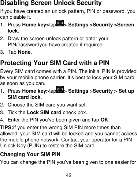 42 Disabling Screen Unlock Security If you have created an unlock pattern, PIN or password, you can disable it. 1.  Press Home key&gt;tap &gt; Settings &gt;Security &gt;Screen lock. 2.  Draw the screen unlock pattern or enter your PIN/passwordyou have created if required. 3.  Tap None. Protecting Your SIM Card with a PIN Every SIM card comes with a PIN. The initial PIN is provided by your mobile phone carrier. It’s best to lock your SIM card as soon as you can. 1.  Press Home key&gt;tap &gt; Settings &gt;Security &gt; Set up SIM card lock. 2.  Choose the SIM card you want set. 3.  Tick the Lock SIM card check box. 4. Enter the PIN you’ve been given and tap OK. TIPS:If you enter the wrong SIM PIN more times than allowed, your SIM card will be locked and you cannot access the mobile phone network. Contact your operator for a PIN Unlock Key (PUK) to restore the SIM card. Changing Your SIM PIN You can change the PIN you’ve been given to one easier for 