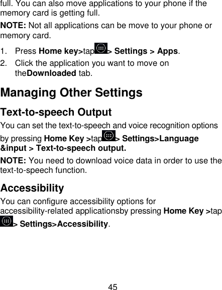 45 full. You can also move applications to your phone if the memory card is getting full. NOTE: Not all applications can be move to your phone or memory card. 1.  Press Home key&gt;tap &gt; Settings &gt; Apps. 2.  Click the application you want to move on theDownloaded tab. Managing Other Settings Text-to-speech Output You can set the text-to-speech and voice recognition options by pressing Home Key &gt;tap &gt; Settings&gt;Language &amp;input &gt; Text-to-speech output. NOTE: You need to download voice data in order to use the text-to-speech function. Accessibility You can configure accessibility options for accessibility-related applicationsby pressing Home Key &gt;tap&gt; Settings&gt;Accessibility. 