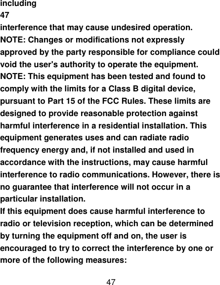 47 including 47 interference that may cause undesired operation. NOTE: Changes or modifications not expressly approved by the party responsible for compliance could void the user&apos;s authority to operate the equipment. NOTE: This equipment has been tested and found to comply with the limits for a Class B digital device, pursuant to Part 15 of the FCC Rules. These limits are designed to provide reasonable protection against harmful interference in a residential installation. This equipment generates uses and can radiate radio frequency energy and, if not installed and used in accordance with the instructions, may cause harmful interference to radio communications. However, there is no guarantee that interference will not occur in a particular installation. If this equipment does cause harmful interference to radio or television reception, which can be determined by turning the equipment off and on, the user is encouraged to try to correct the interference by one or more of the following measures: 