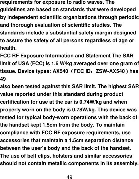 49 requirements for exposure to radio waves. The guidelines are based on standards that were developed by independent scientific organizations through periodic and thorough evaluation of scientific studies. The standards include a substantial safety margin designed to assure the safety of all persons regardless of age or health. FCC RF Exposure Information and Statement The SAR limit of USA (FCC) is 1.6 W/kg averaged over one gram of tissue. Device types: AX540（FCC ID：ZSW-AX540 ) has 49 also been tested against this SAR limit. The highest SAR value reported under this standard during product certification for use at the ear is 0.74W/kg and when properly worn on the body is 0.78W/kg. This device was tested for typical body-worn operations with the back of the handset kept 1.5cm from the body. To maintain compliance with FCC RF exposure requirements, use accessories that maintain a 1.5cm separation distance between the user&apos;s body and the back of the handset. The use of belt clips, holsters and similar accessories should not contain metallic components in its assembly. 