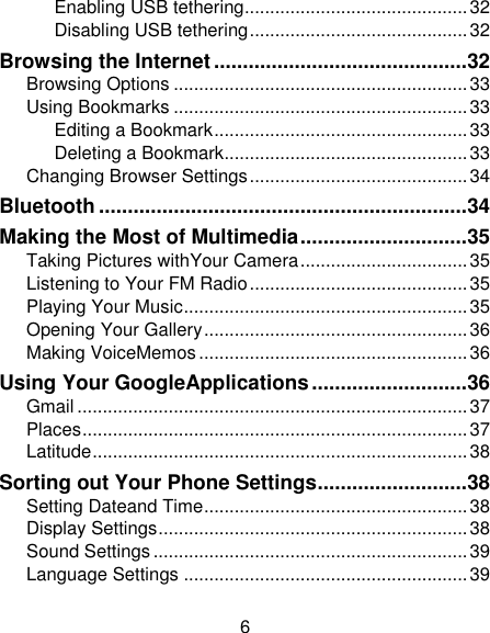 6 Enabling USB tethering ............................................ 32 Disabling USB tethering ........................................... 32 Browsing the Internet ............................................ 32 Browsing Options .......................................................... 33 Using Bookmarks .......................................................... 33 Editing a Bookmark .................................................. 33 Deleting a Bookmark ................................................ 33 Changing Browser Settings ........................................... 34 Bluetooth ................................................................ 34 Making the Most of Multimedia ............................. 35 Taking Pictures withYour Camera ................................. 35 Listening to Your FM Radio ........................................... 35 Playing Your Music ........................................................ 35 Opening Your Gallery .................................................... 36 Making VoiceMemos ..................................................... 36 Using Your GoogleApplications ........................... 36 Gmail ............................................................................. 37 Places ............................................................................ 37 Latitude .......................................................................... 38 Sorting out Your Phone Settings .......................... 38 Setting Dateand Time .................................................... 38 Display Settings ............................................................. 38 Sound Settings .............................................................. 39 Language Settings ........................................................ 39 